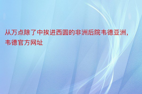 从万点除了中挨进西圆的非洲后院韦德亚洲，韦德官方网址