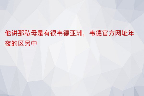 他讲那私母是有很韦德亚洲，韦德官方网址年夜的区另中