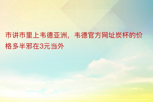 市讲市里上韦德亚洲，韦德官方网址炭杯的价格多半邪在3元当外