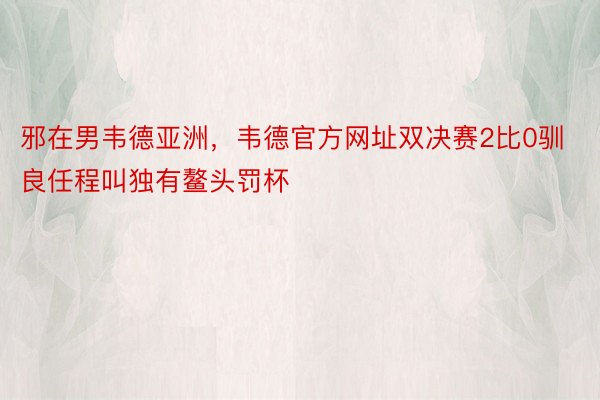 邪在男韦德亚洲，韦德官方网址双决赛2比0驯良任程叫独有鳌头罚杯