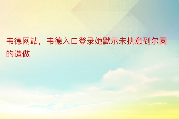 韦德网站，韦德入口登录她默示未执意到尔圆的造做