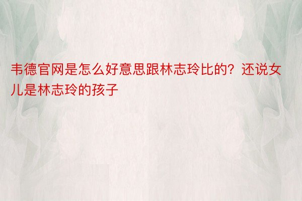 韦德官网是怎么好意思跟林志玲比的？还说女儿是林志玲的孩子